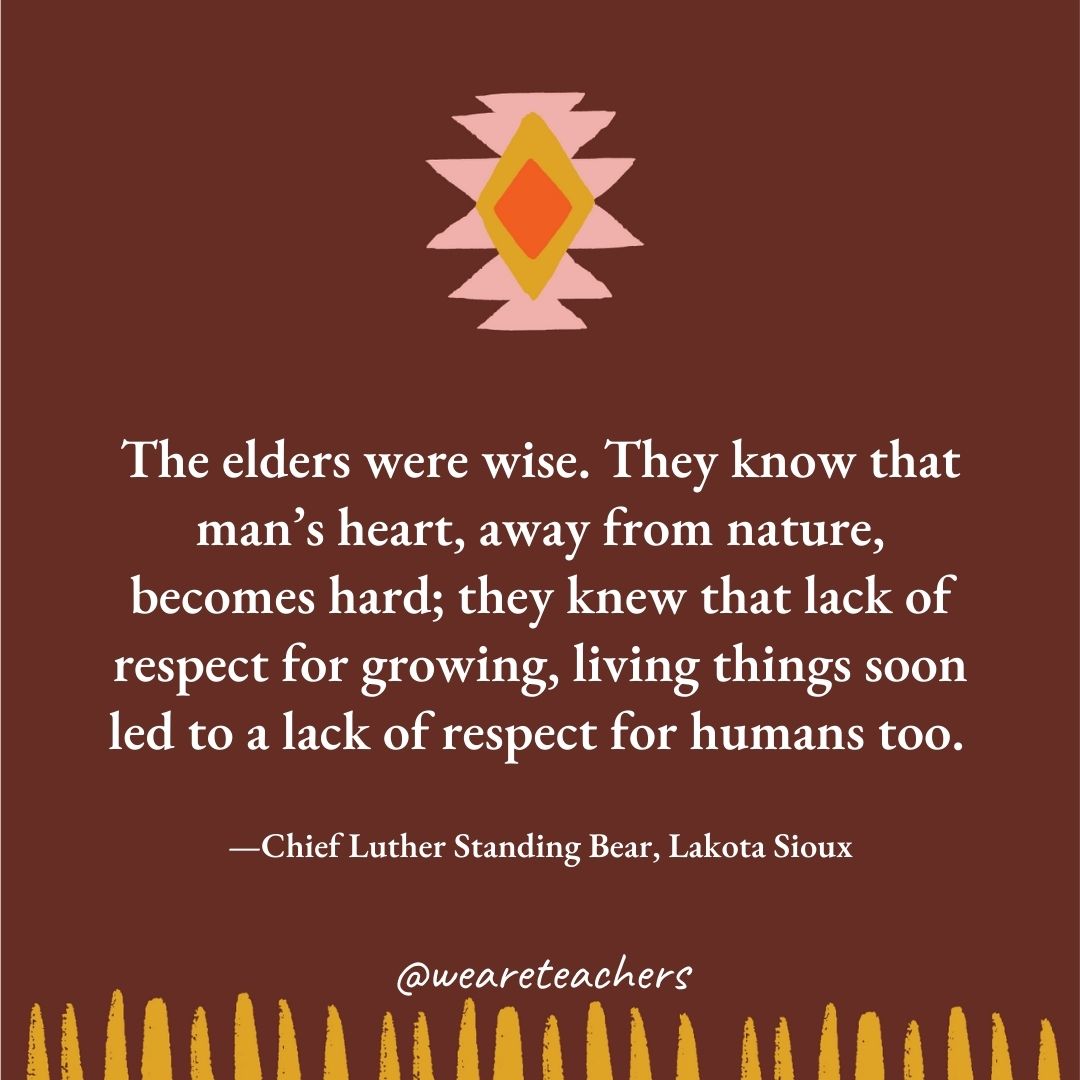 The elders were wise. They know that man’s heart, away from nature, becomes hard; they knew that lack of respect for growing, living things soon led to a lack of respect for humans too. —Chief Luther Standing Bear, Lakota Sioux