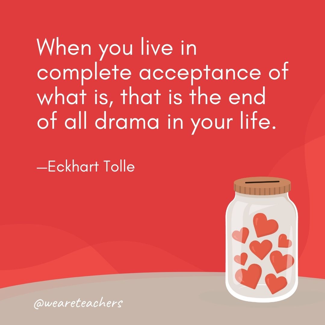 When you live in complete acceptance of what is, that is the end of all drama in your life. —Eckhart Tolle