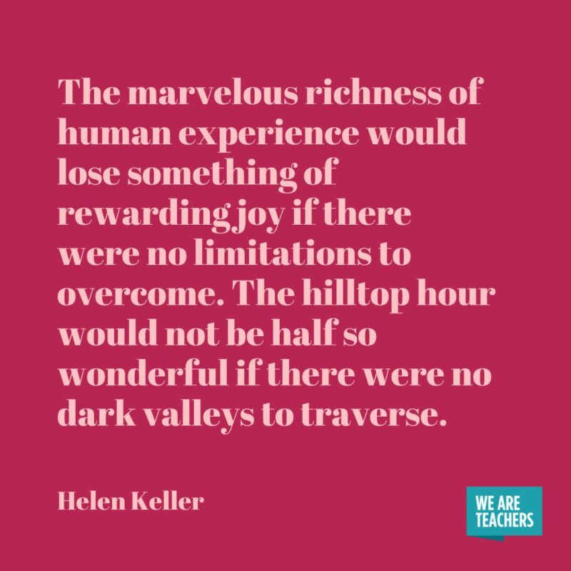 The marvelous richness of human experience would lose something of rewarding joy if there were no limitations to overcome. The hilltop hour would not be half so wonderful if there were no dark valleys to traverse.- helen keller quotes