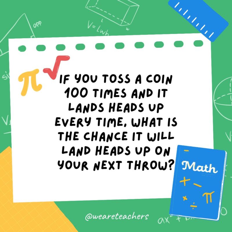 32. If you toss a coin 100 times and it lands heads up every time, what is the chance it will land heads up on your next throw?- math brain teasers