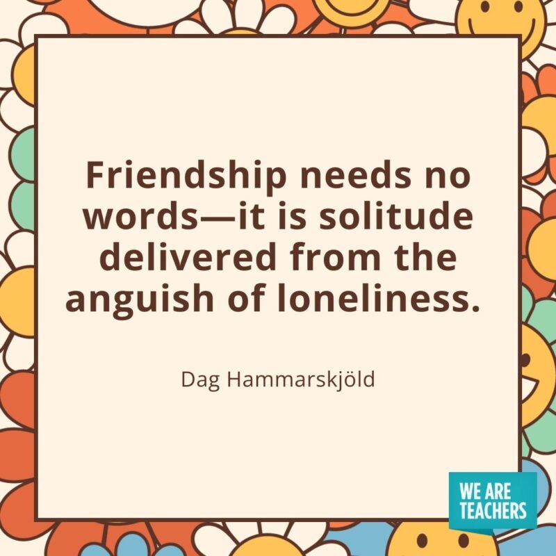 Friendship needs no words—it is solitude delivered from the anguish of loneliness. —Dag Hammarskjöld