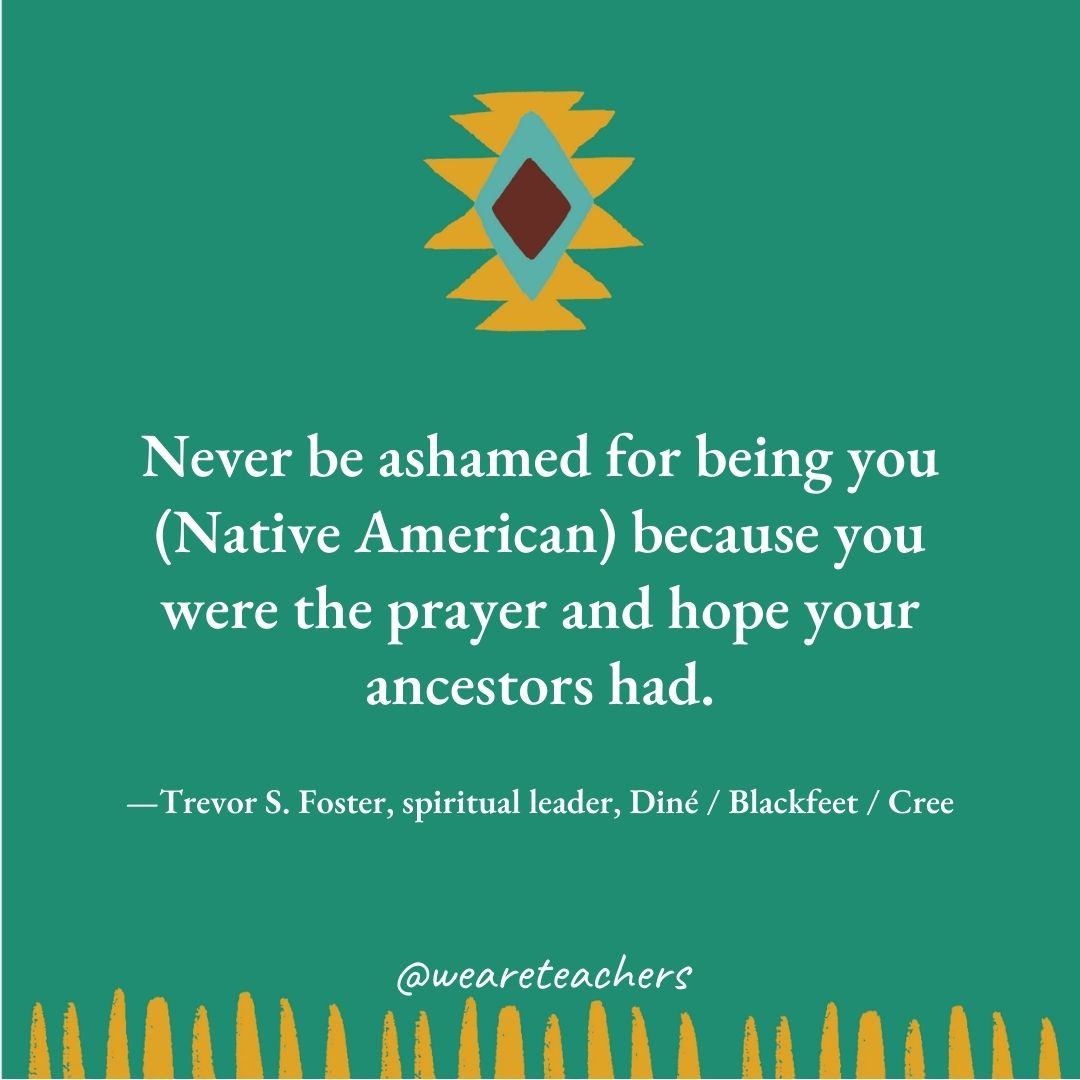 Never be ashamed for being you (Native American) because you were the prayer and hope your ancestors had. —Trevor S. Foster, spiritual leader, Diné / Blackfeet / Cree