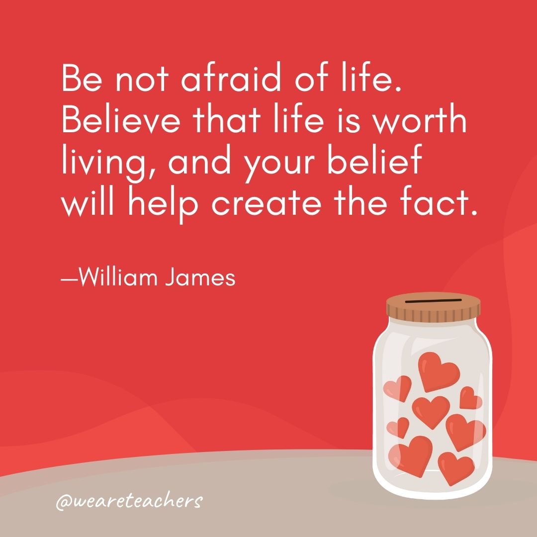 Be not afraid of life. Believe that life is worth living, and your belief will help create the fact. —William James