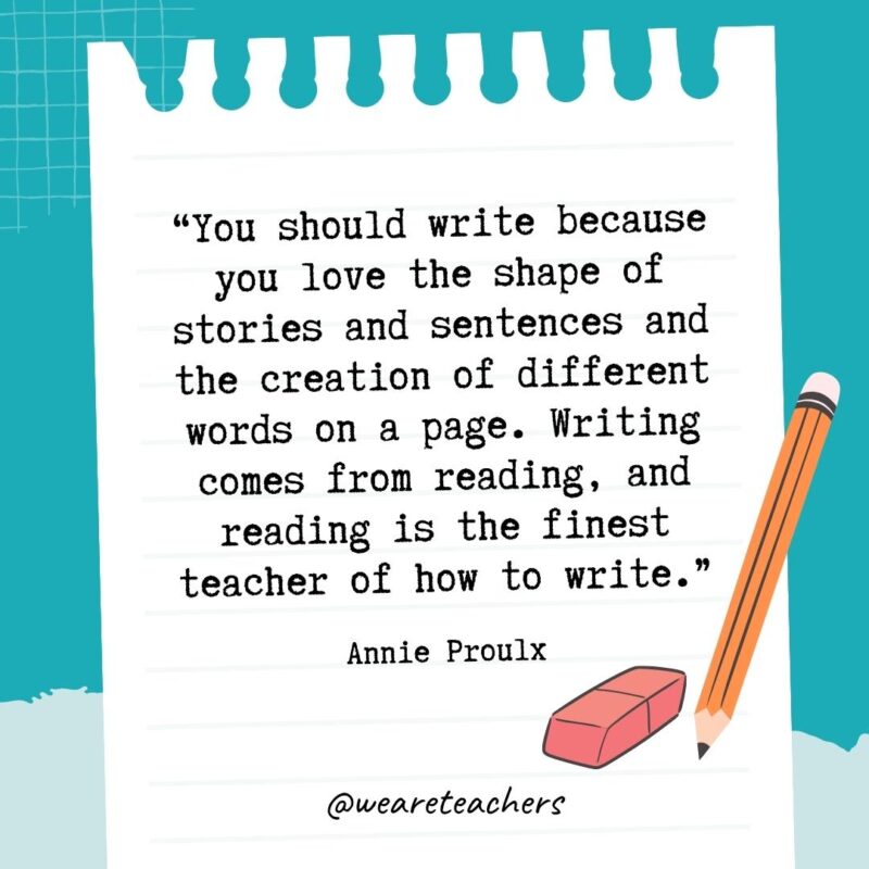 You should write because you love the shape of stories and sentences and the creation of different words on a page. Writing comes from reading, and reading is the finest teacher of how to write.- Quotes About Writing