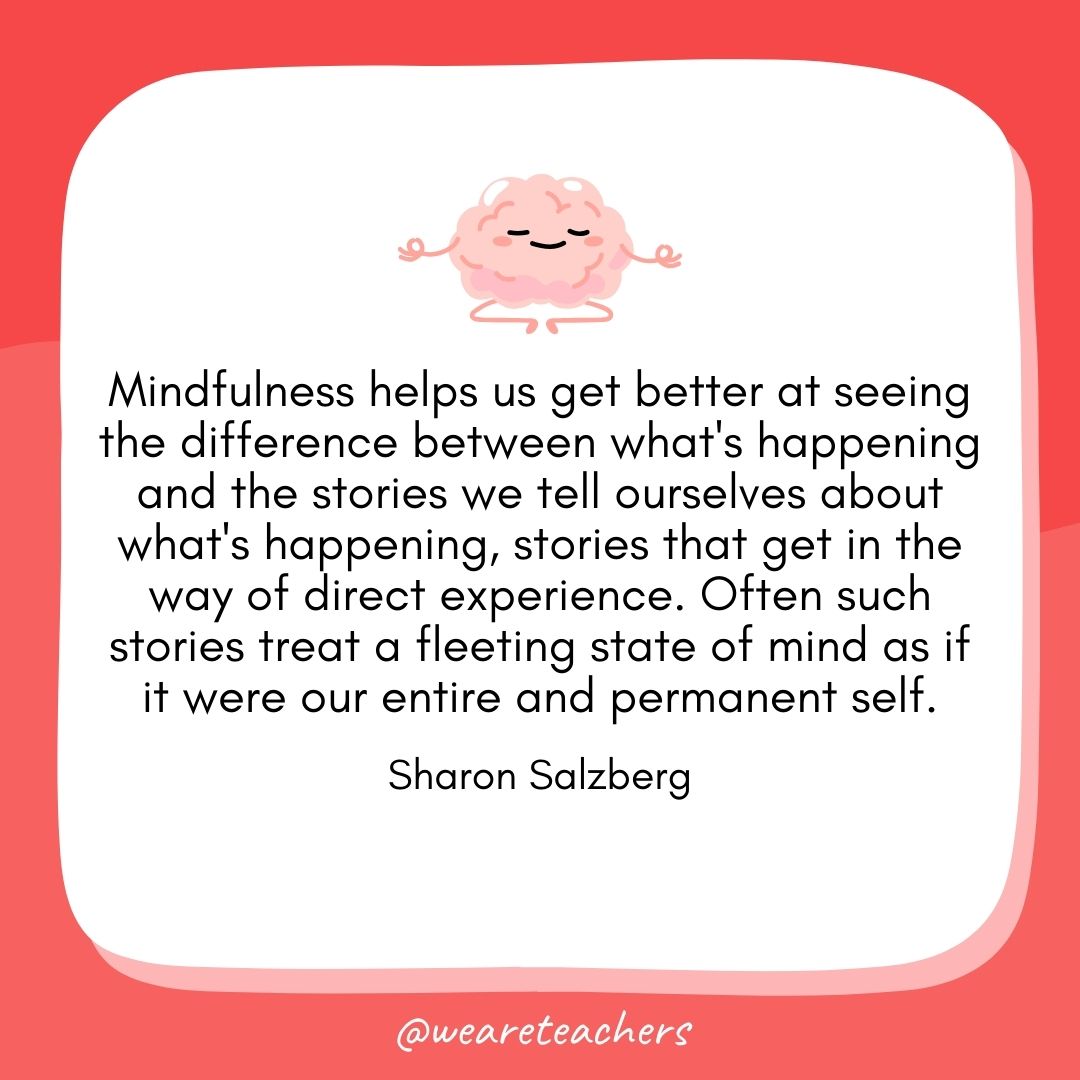 Mindfulness helps us get better at seeing the difference between what's happening and the stories we tell ourselves about what's happening, stories that get in the way of direct experience. Often such stories treat a fleeting state of mind as if it were our entire and permanent self. 