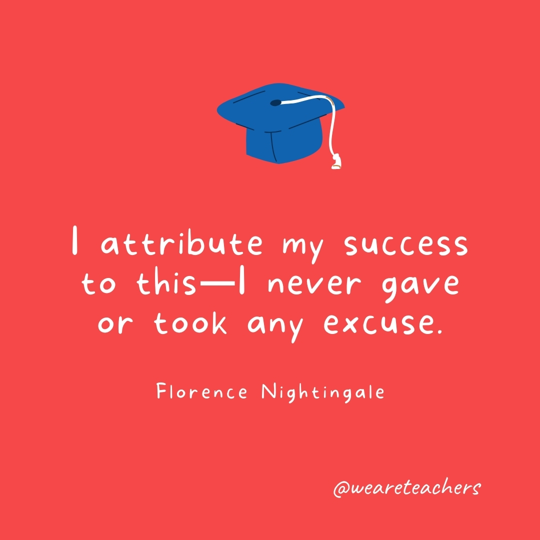  I attribute my success to this—I never gave or took any excuse. —Florence Nightingale- Graduation Quotes