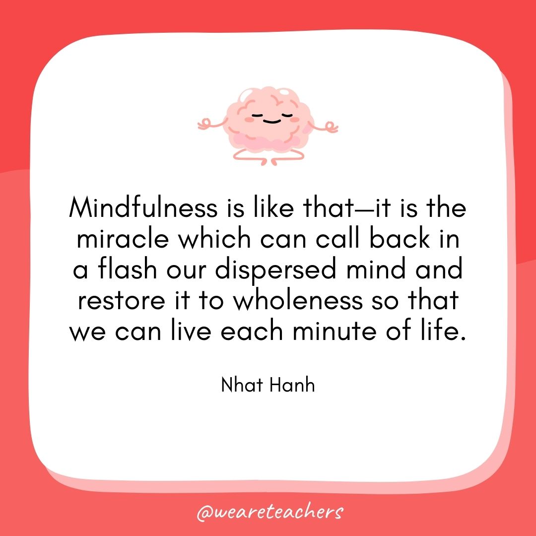 Mindfulness is like that—it is the miracle which can call back in a flash our dispersed mind and restore it to wholeness so that we can live each minute of life. 