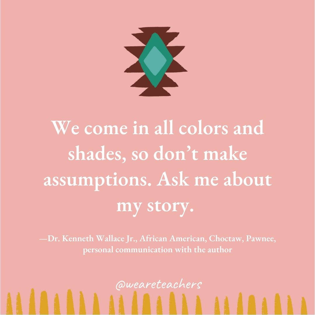 We come in all colors and shades, so don’t make assumptions. Ask me about my story. —Dr. Kenneth Wallace Jr., African American, Choctaw, Pawnee, personal communication with the author