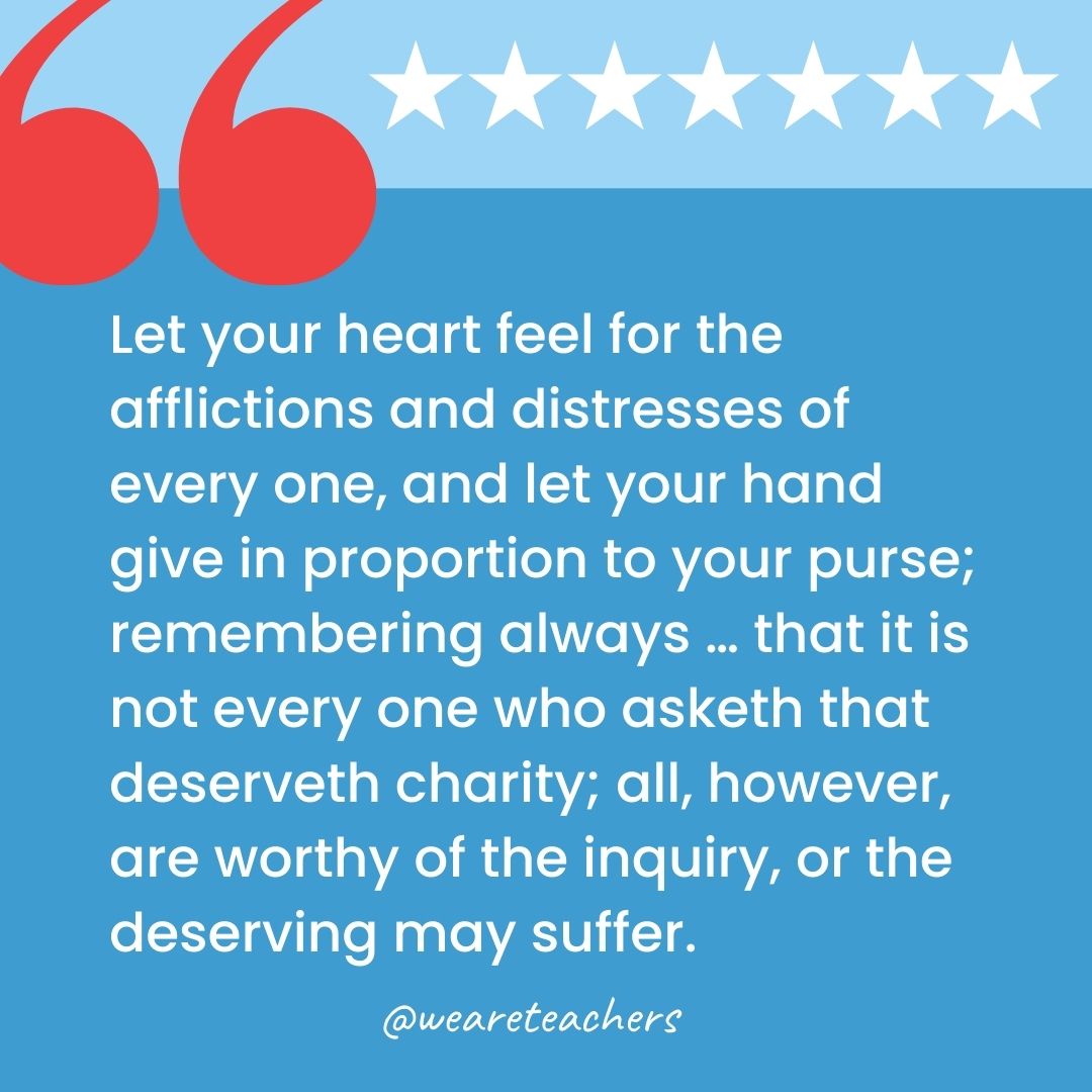 Let your heart feel for the afflictions and distresses of every one, and let your hand give in proportion to your purse; remembering always … that it is not every one who asketh that deserveth charity; all, however, are worthy of the inquiry, or the deserving may suffer.-george washington quotes