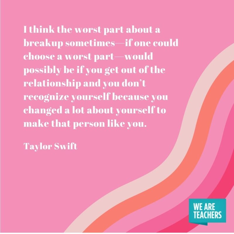 I think the worst part about a breakup sometimes—if one could choose a worst part—would possibly be if you get out of the relationship and you don’t recognize yourself because you changed a lot about yourself to make that person like you.