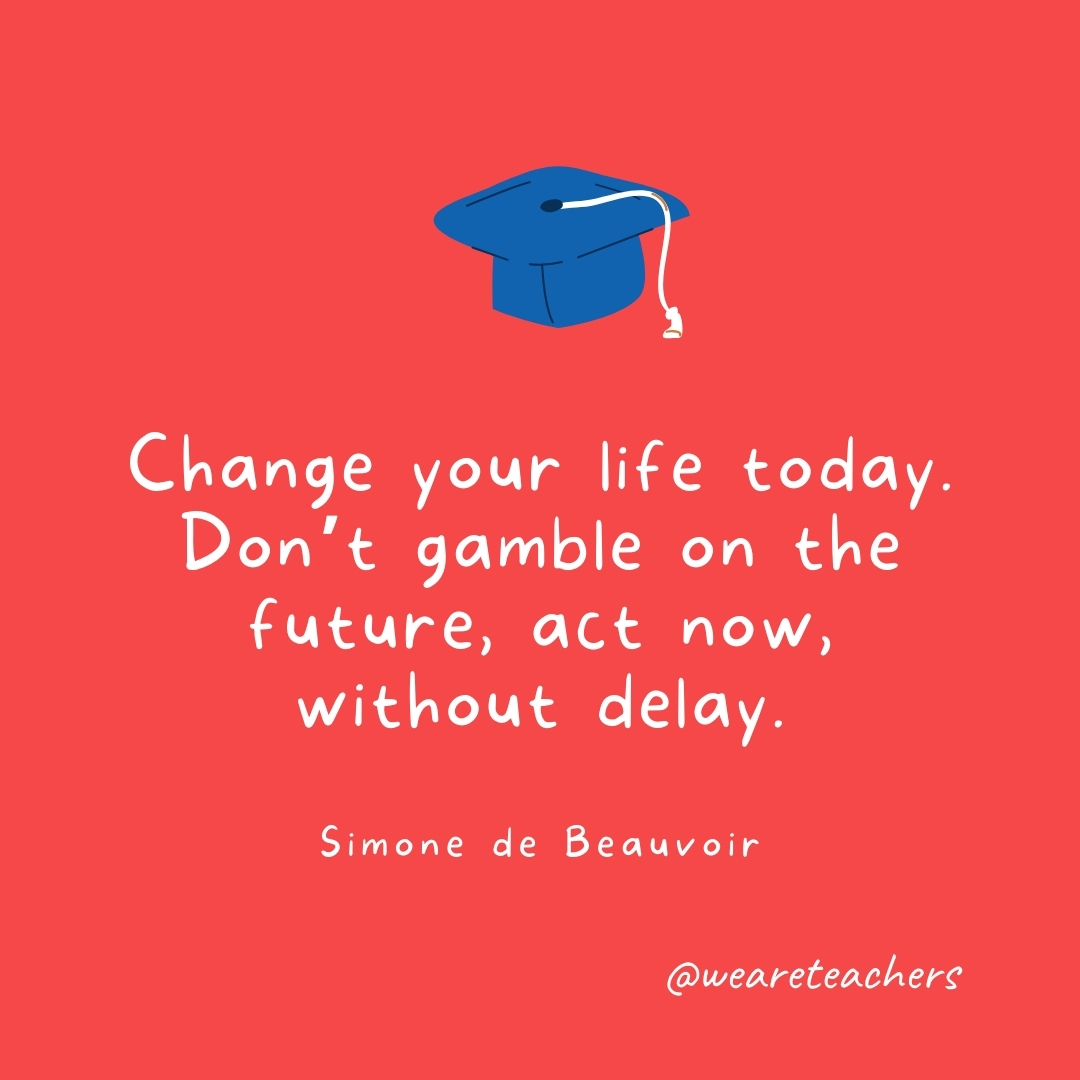 Change your life today. Don't gamble on the future, act now, without delay. —Simone de Beauvoir
