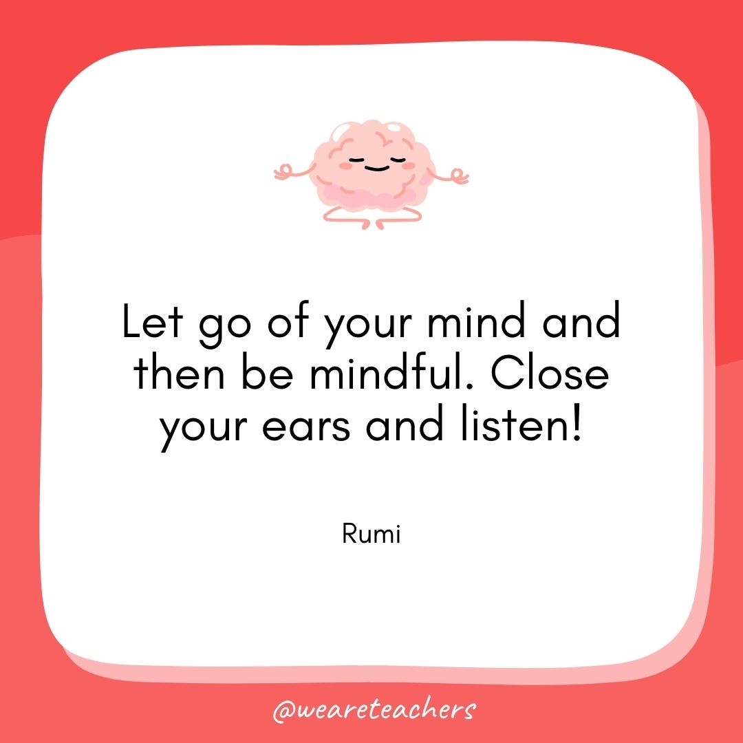 Let go of your mind and then be mindful. Close your ears and listen! 