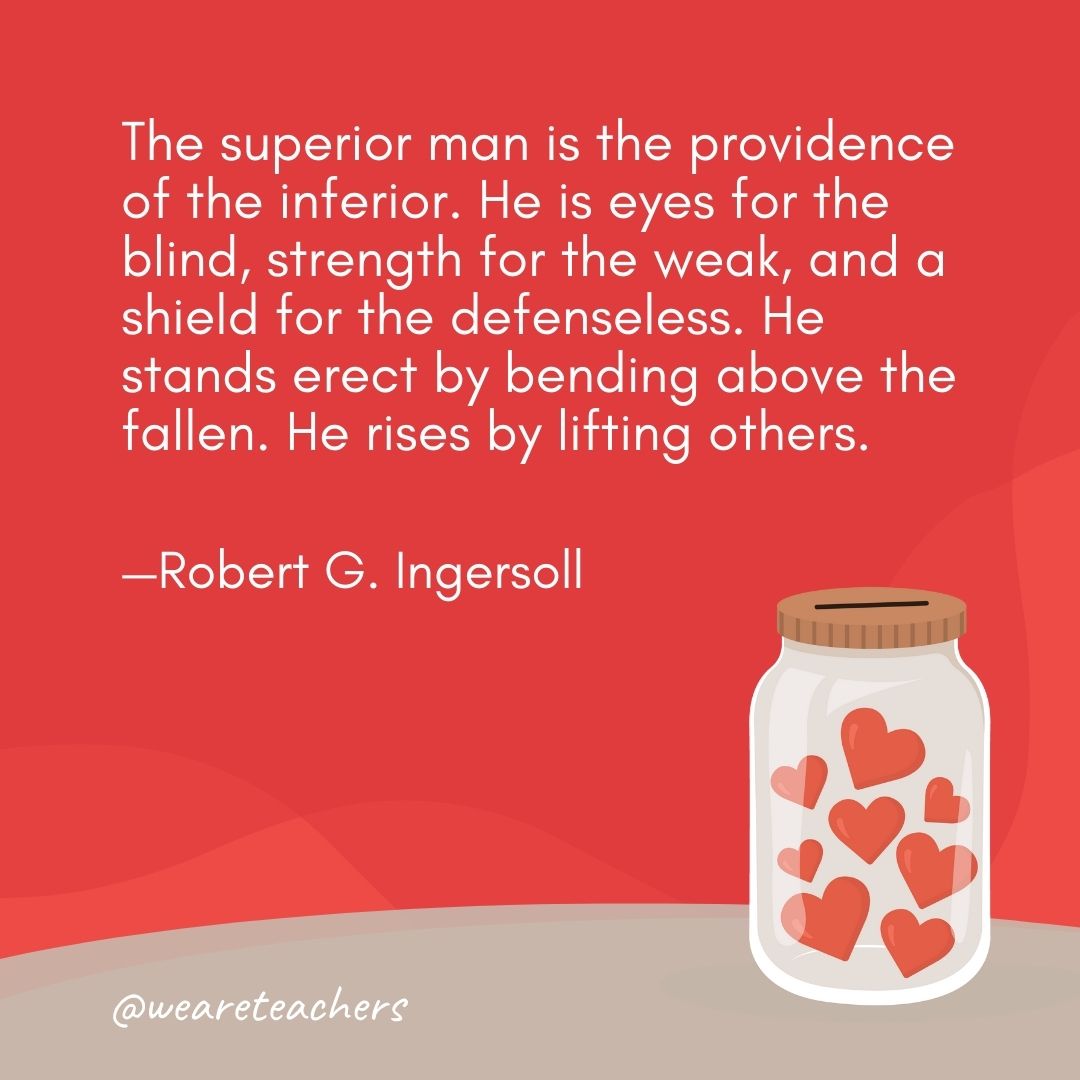 The superior man is the providence of the inferior. He is eyes for the blind, strength for the weak, and a shield for the defenseless. He stands erect by bending above the fallen. He rises by lifting others. —Robert G. Ingersoll