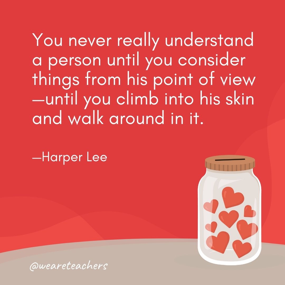 You never really understand a person until you consider things from his point of view—until you climb into his skin and walk around in it. —Harper Lee