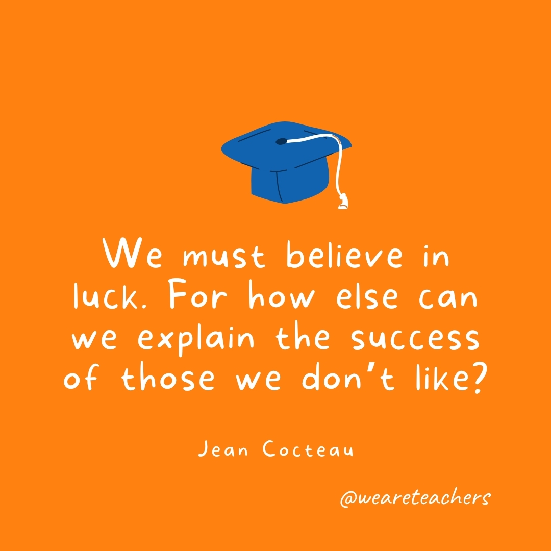 We must believe in luck. For how else can we explain the success of those we don't like? —Jean Cocteau