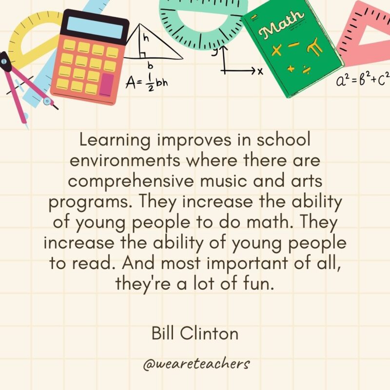  Learning improves in school environments where there are comprehensive music and arts programs. They increase the ability of young people to do math. They increase the ability of young people to read. And most important of all, they're a lot of fun. — Bill Clinton