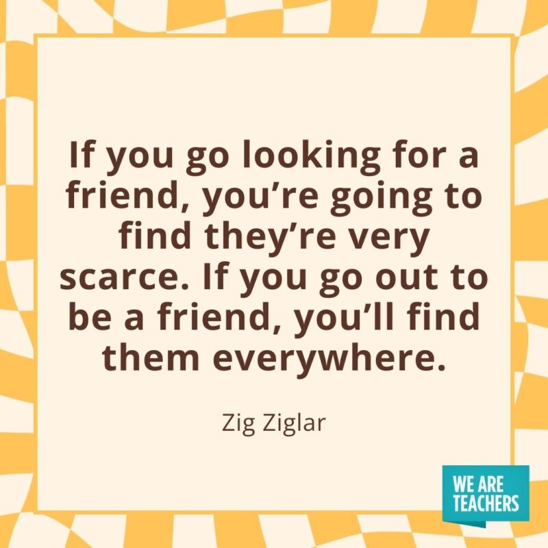 If you go looking for a friend, you’re going to find they’re very scarce. If you go out to be a friend, you’ll find them everywhere. —Zig Ziglar