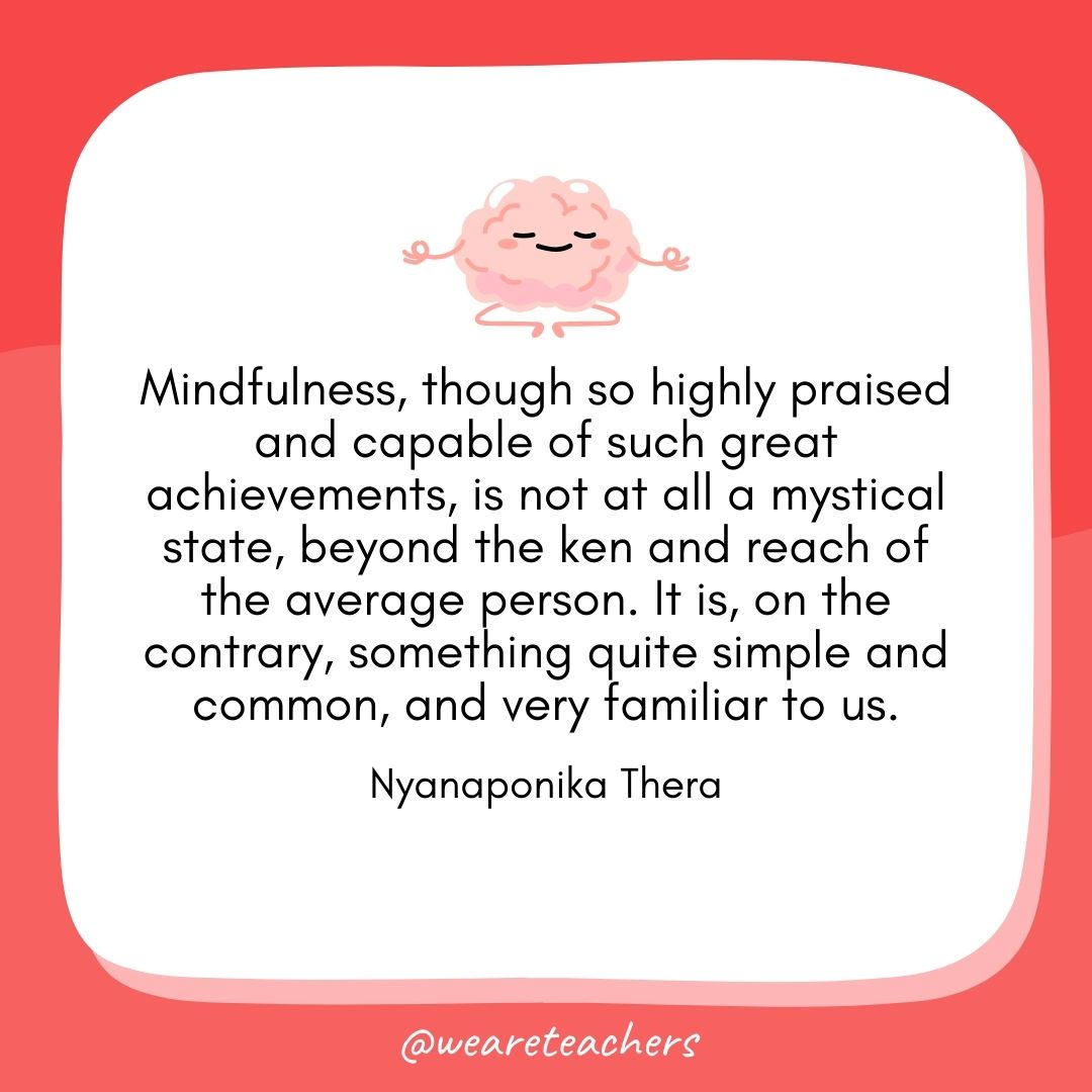 Mindfulness, though so highly praised and capable of such great achievements, is not at all a mystical state, beyond the ken and reach of the average person. It is, on the contrary, something quite simple and common, and very familiar to us. 