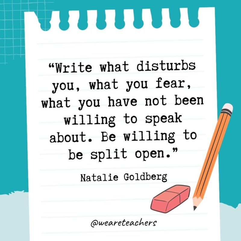 Write what disturbs you, what you fear, what you have not been willing to speak about. Be willing to be split open.