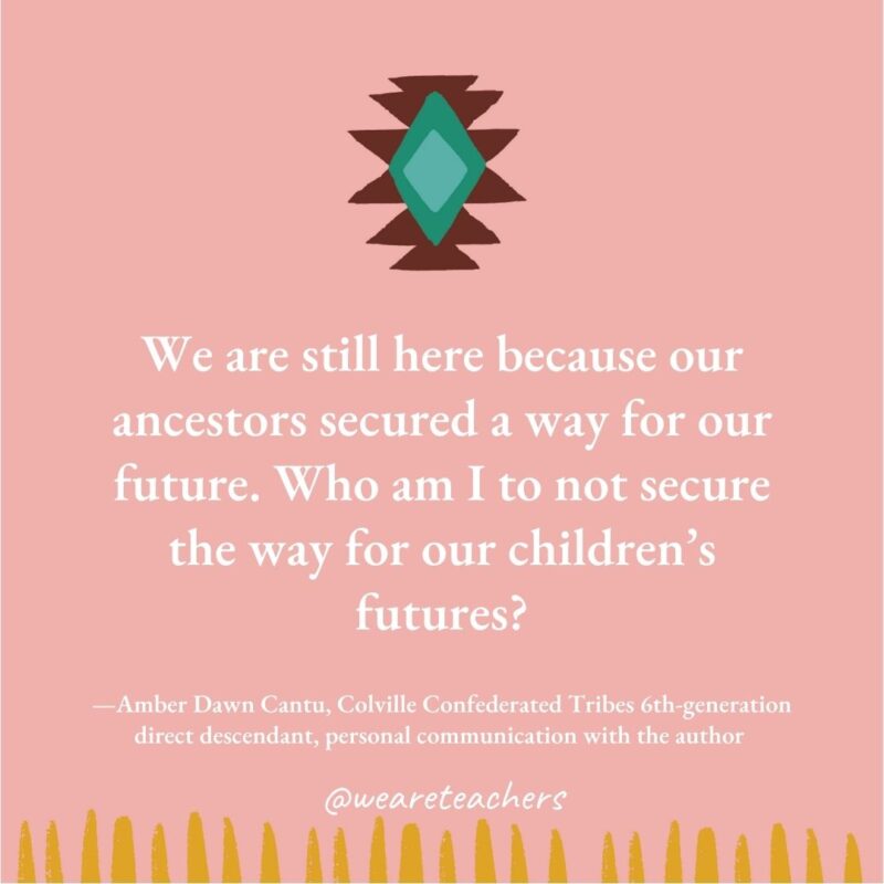 We are still here because our ancestors secured a way for our future. Who am I to not secure the way for our children's futures? —Amber Dawn Cantu, Colville Confederated Tribes 6th-generation direct descendant, personal communication with the author 