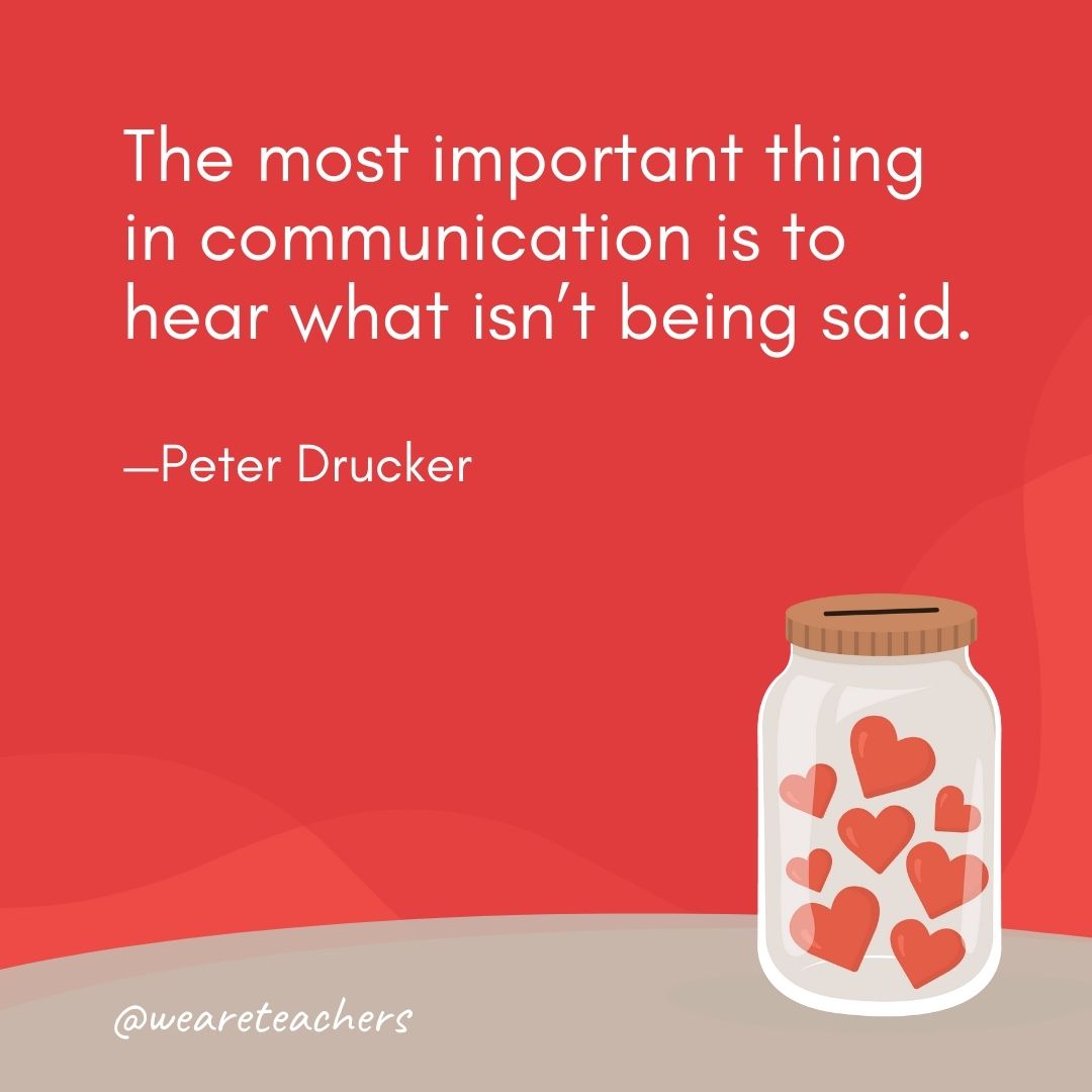 The most important thing in communication is to hear what isn't being said. —Peter Drucker