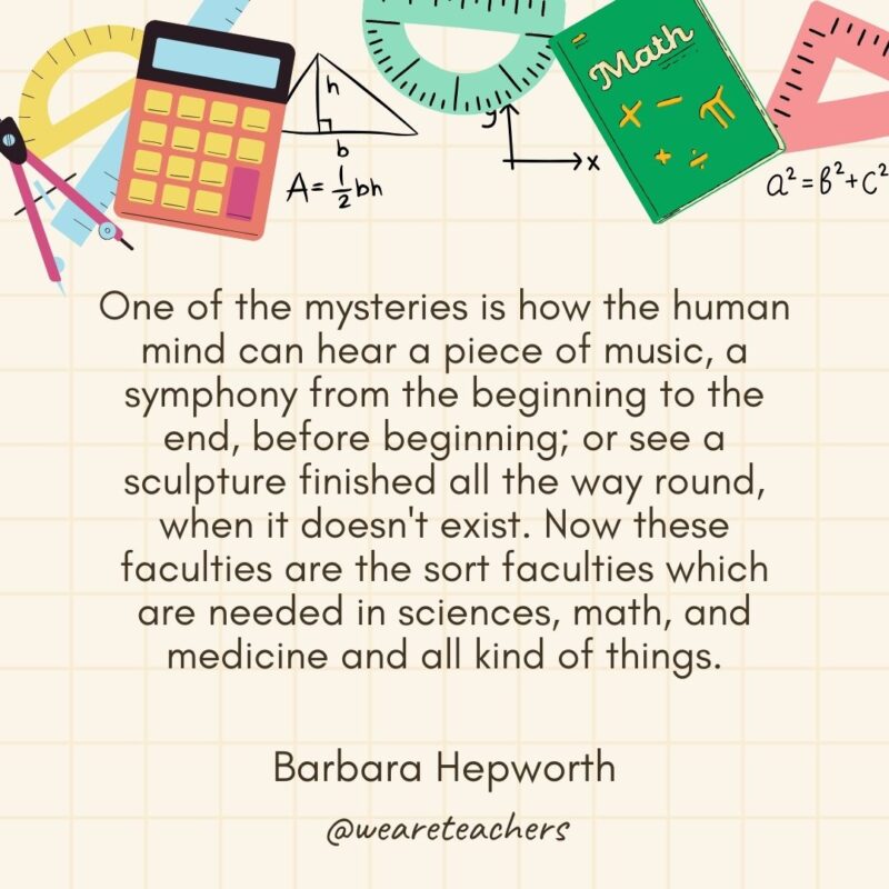 One of the mysteries is how the human mind can hear a piece of music, a symphony from the beginning to the end, before beginning; or see a sculpture finished all the way round, when it doesn't exist. Now these faculties are the sort faculties which are needed in sciences, math, and medicine and all kind of things. — Barbara Hepworth