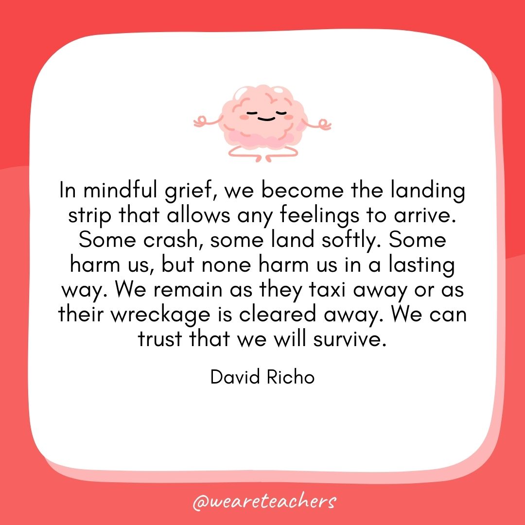 In mindful grief, we become the landing strip that allows any feelings to arrive. Some crash, some land softly. Some harm us, but none harm us in a lasting way. We remain as they taxi away or as their wreckage is cleared away. We can trust that we will survive. 