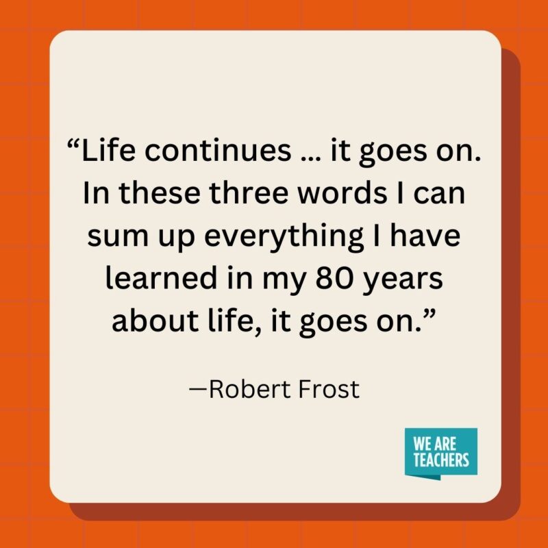 Life continues ... it goes on. In these three words I can sum up everything I have learned in my 80 years about life, it goes on.