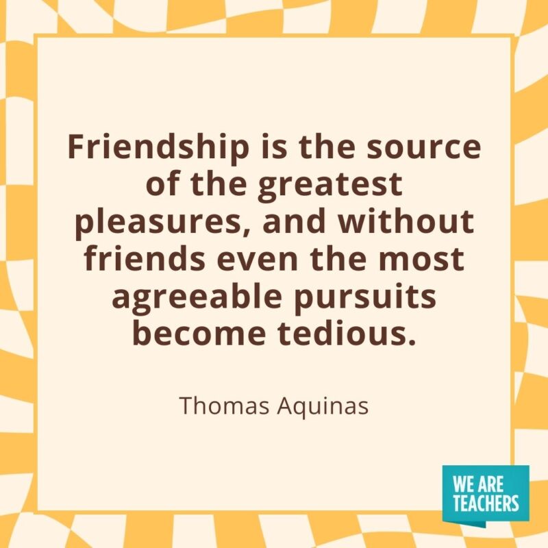 Friendship is the source of the greatest pleasures, and without friends even the most agreeable pursuits become tedious. —Thomas Aquinas