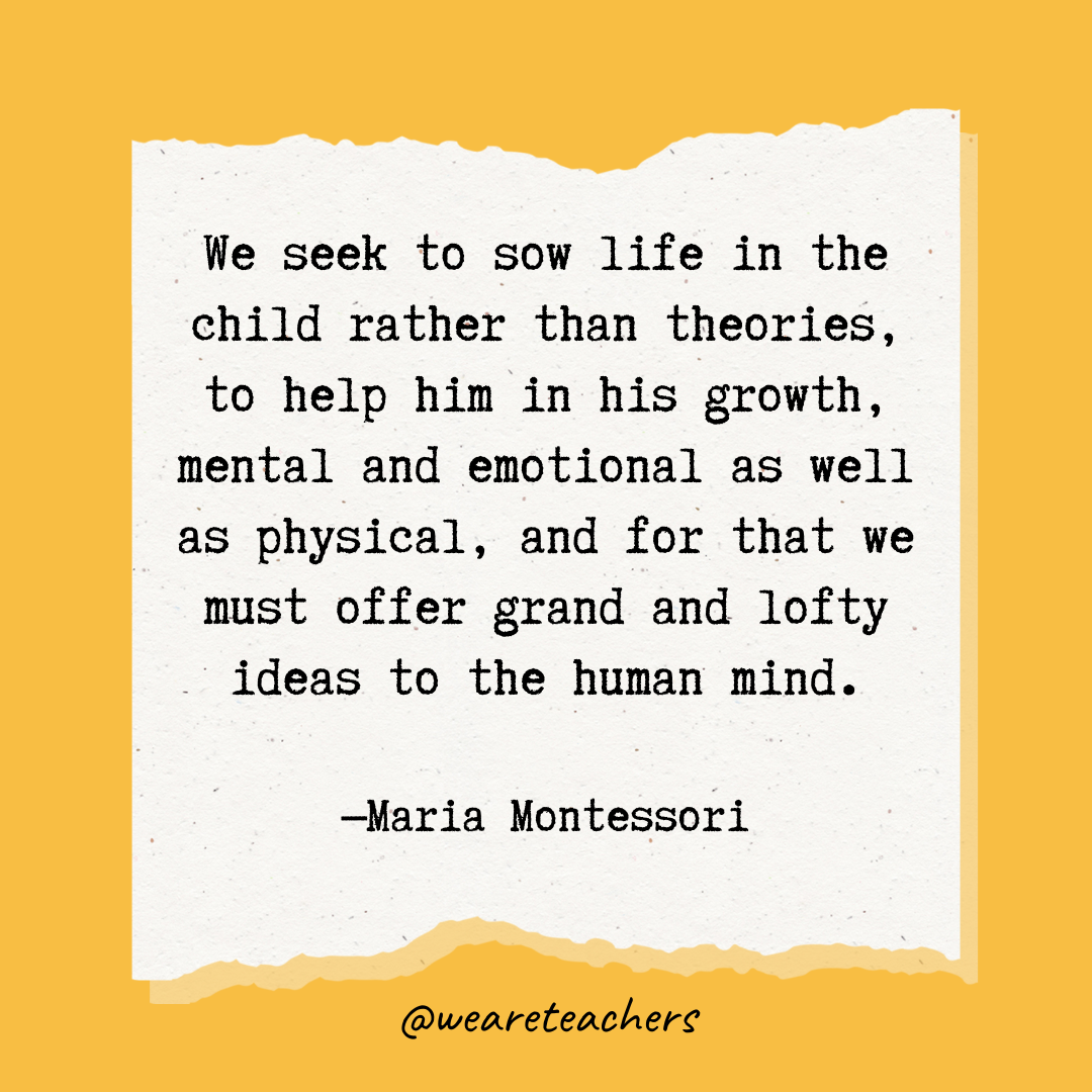 We seek to sow life in the child rather than theories, to help him in his growth, mental and emotional as well as physical, and for that we must offer grand and lofty ideas to the human mind.- Maria Montessori quotes