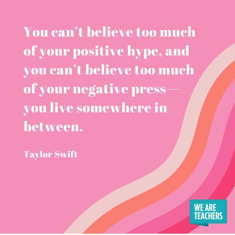 You can’t believe too much of your positive hype, and you can’t believe too much of your negative press—you live somewhere in between. - Taylor Swift quotes