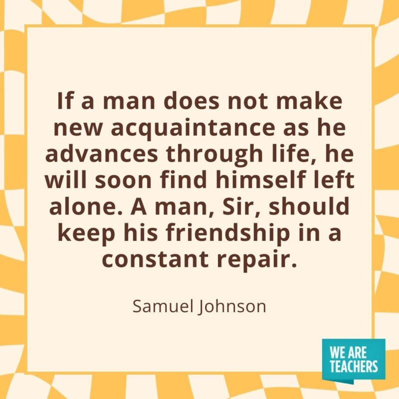 If a man does not make new acquaintance as he advances through life, he will soon find himself left alone. A man, Sir, should keep his friendship in a constant repair. —Samuel Johnson