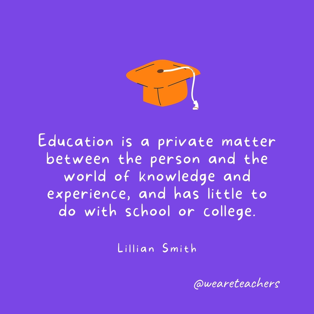 Education is a private matter between the person and the world of knowledge and experience, and has little to do with school or college. —Lillian Smith