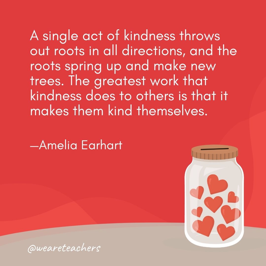 A single act of kindness throws out roots in all directions, and the roots spring up and make new trees. The greatest work that kindness does to others is that it makes them kind themselves. —Amelia Earhart