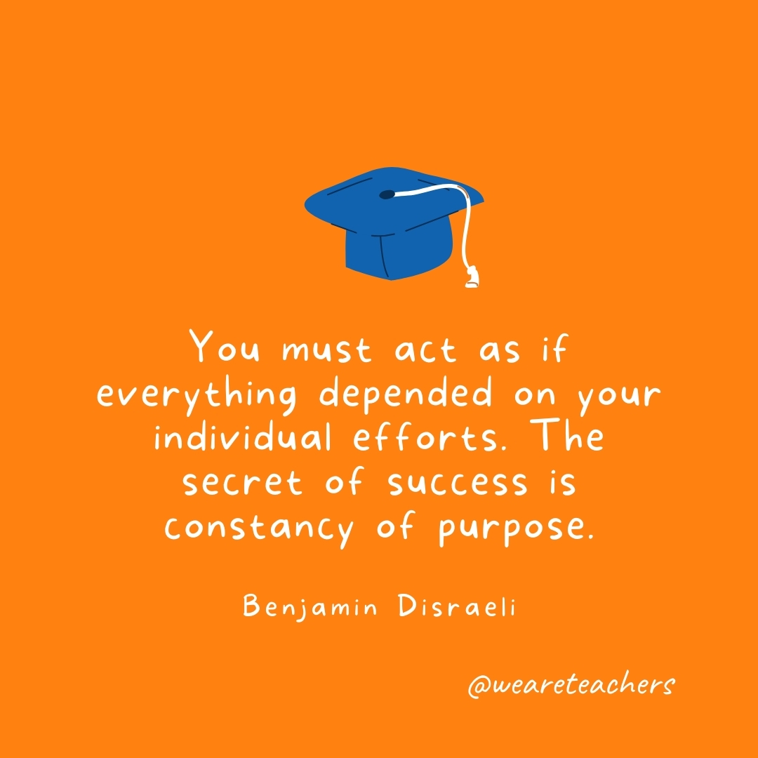 You must act as if everything depended on your individual efforts. The secret of success is constancy of purpose. —Benjamin Disraeli