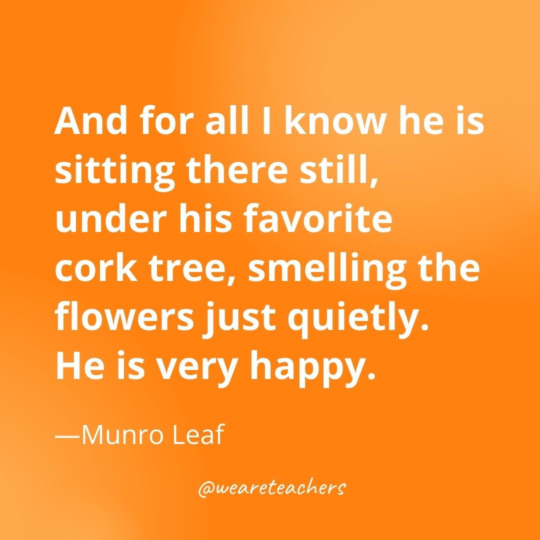 And for all I know he is sitting there still, under his favorite cork tree, smelling the flowers just quietly. He is very happy. —Munro Leaf