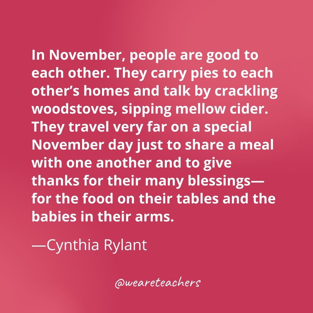 In November, people are good to each other. They carry pies to each other’s homes and talk by crackling woodstoves, sipping mellow cider. They travel very far on a special November day just to share a meal with one another and to give thanks for their many blessings—for the food on their tables and the babies in their arms. —Cynthia Rylant