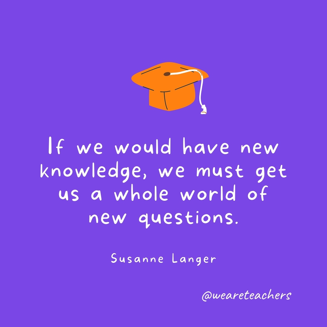 If we would have new knowledge, we must get us a whole world of new questions. —Susanne Langer