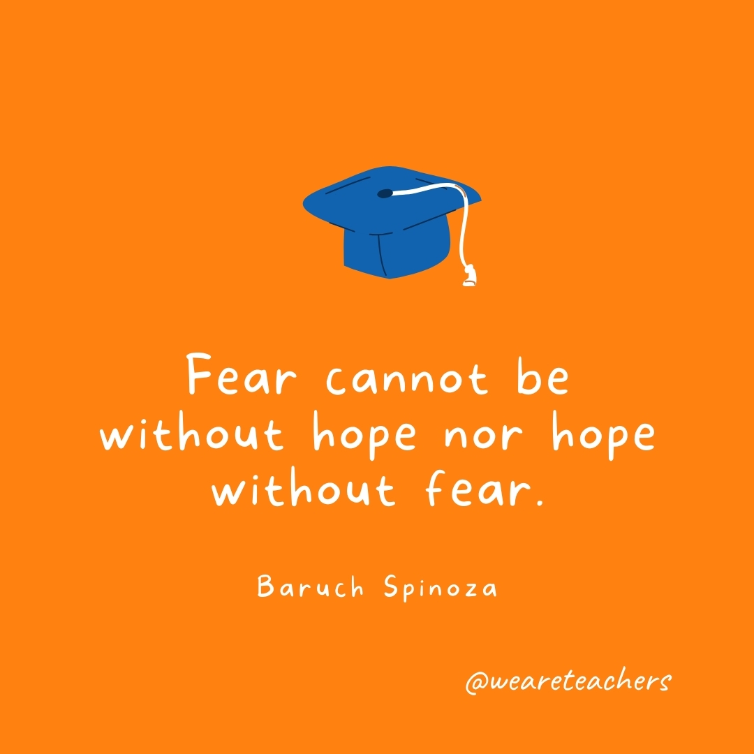  Fear cannot be without hope nor hope without fear. —Baruch Spinoza- Graduation Quotes