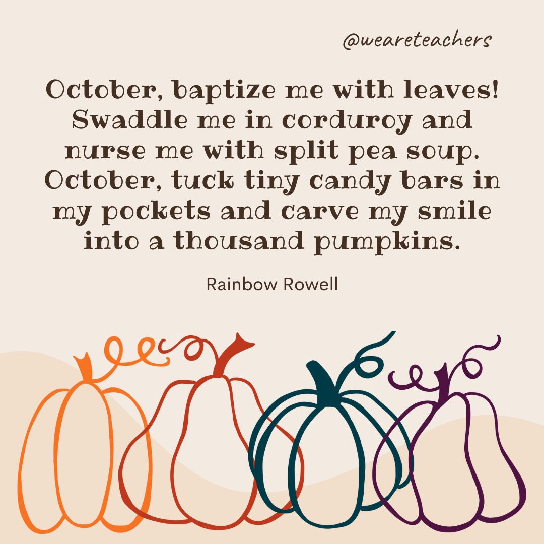 October, baptize me with leaves! Swaddle me in corduroy and nurse me with split pea soup. October, tuck tiny candy bars in my pockets and carve my smile into a thousand pumpkins. -fall quotes