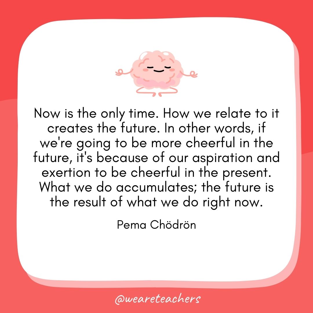 Now is the only time. How we relate to it creates the future. In other words, if we're going to be more cheerful in the future, it's because of our aspiration and exertion to be cheerful in the present. What we do accumulates; the future is the result of what we do right now. 