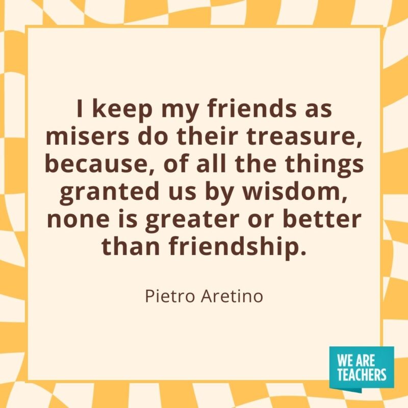 I keep my friends as misers do their treasure, because, of all the things granted us by wisdom, none is greater or better than friendship. —Pietro Aretino