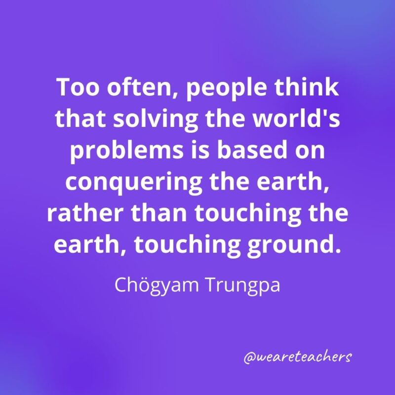 Too often, people think that solving the world's problems is based on conquering the earth, rather than touching the earth, touching ground. —Chögyam Trungpa- motivational quotes