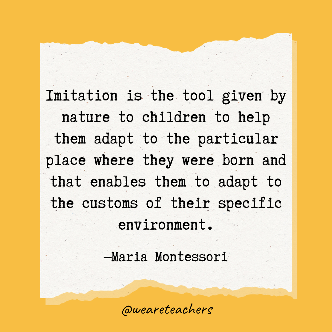 Imitation is the tool given by nature to children to help them adapt to the particular place where they were born and that enables them to adapt to the customs of their specific environment.- Maria Montessori quotes