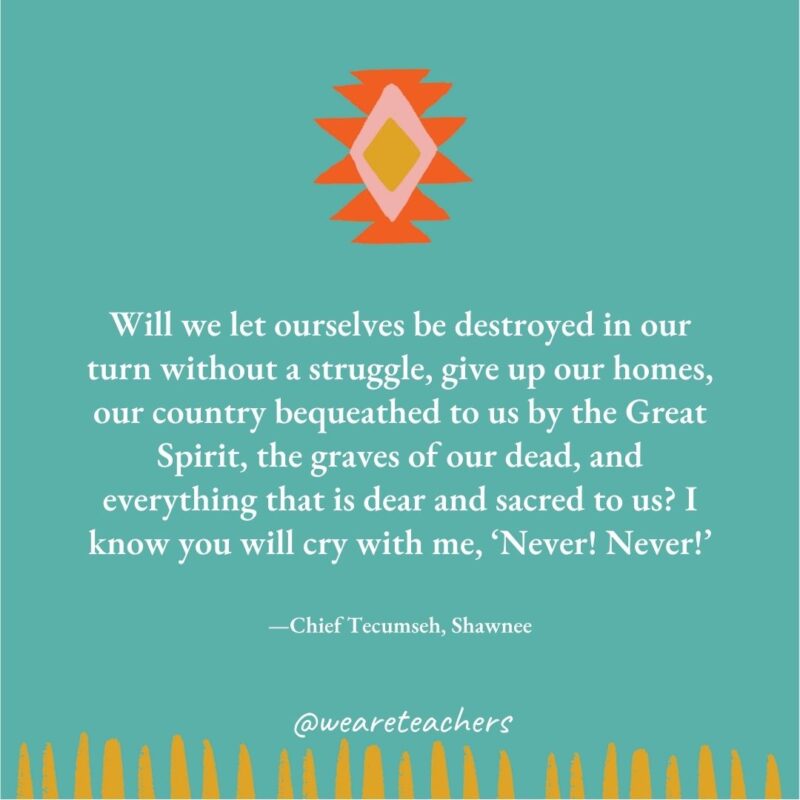 Will we let ourselves be destroyed in our turn without a struggle, give up our homes, our country bequeathed to us by the Great Spirit, the graves of our dead, and everything that is dear and sacred to us? I know you will cry with me, ‘Never! Never!' —Chief Tecumseh, Shawnee