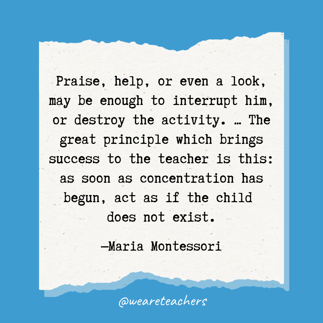 Praise, help, or even a look, may be enough to interrupt him, or destroy the activity. ... The great principle which brings success to the teacher is this: as soon as concentration has begun, act as if the child does not exist.- Maria Montessori quotes