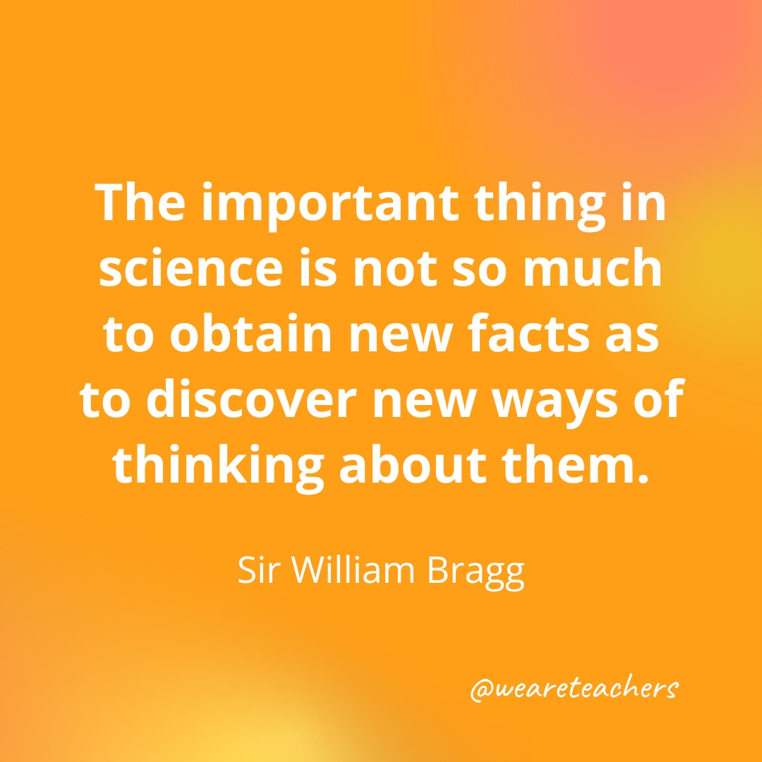 The important thing in science is not so much to obtain new facts as to discover new ways of thinking about them. — Sir William Bragg