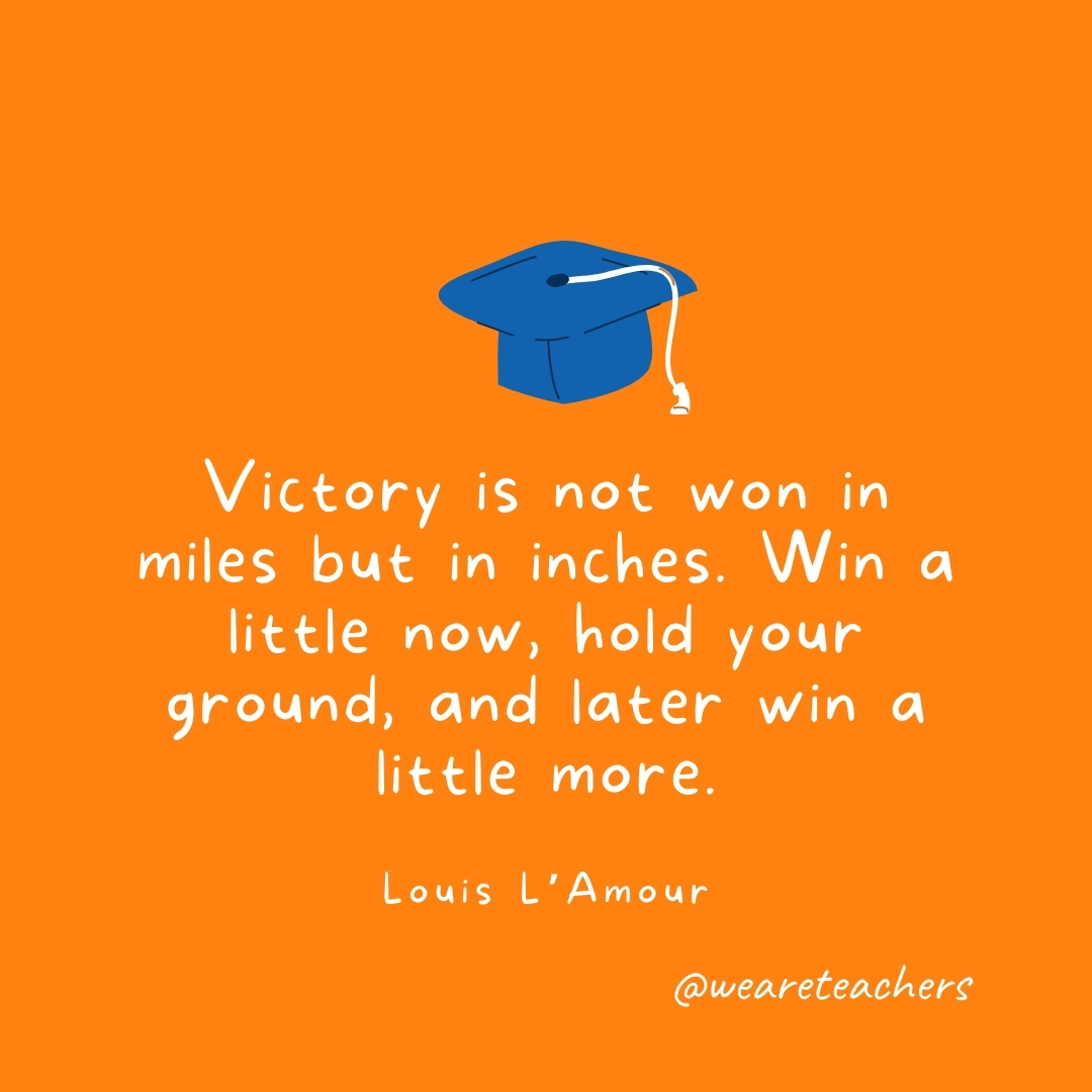 Victory is not won in miles but in inches. Win a little now, hold your ground, and later win a little more. —Louis L'Amour