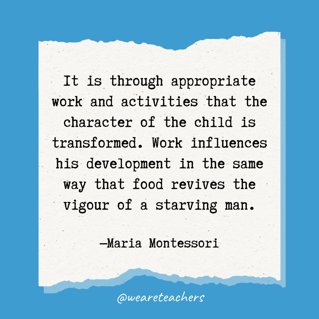 It is through appropriate work and activities that the character of the child is transformed. Work influences his development in the same way that food revives the vigour of a starving man.- Maria Montessori quotes