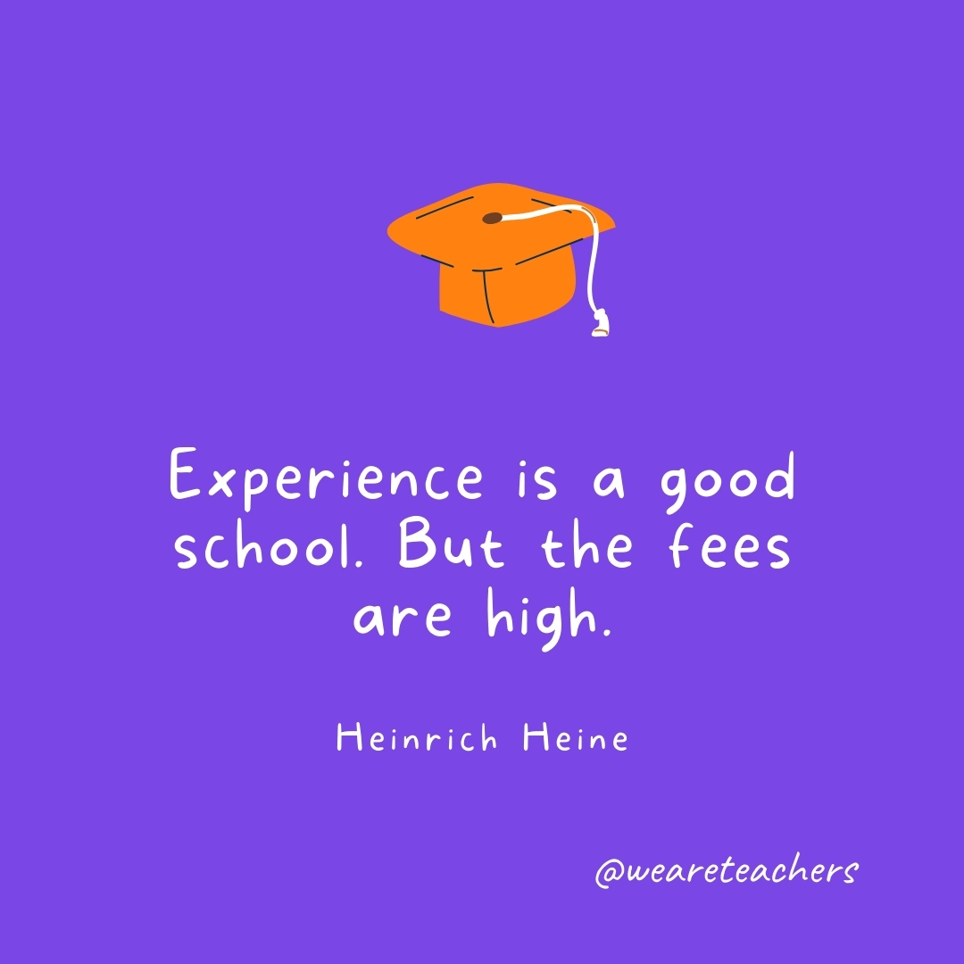 Experience is a good school. But the fees are high. —Heinrich Heine